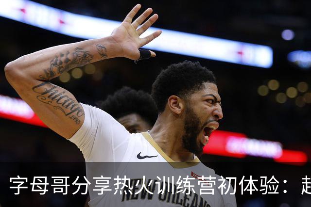 字母哥分享热火训练营初体验：超出我的期待，感觉很愉快